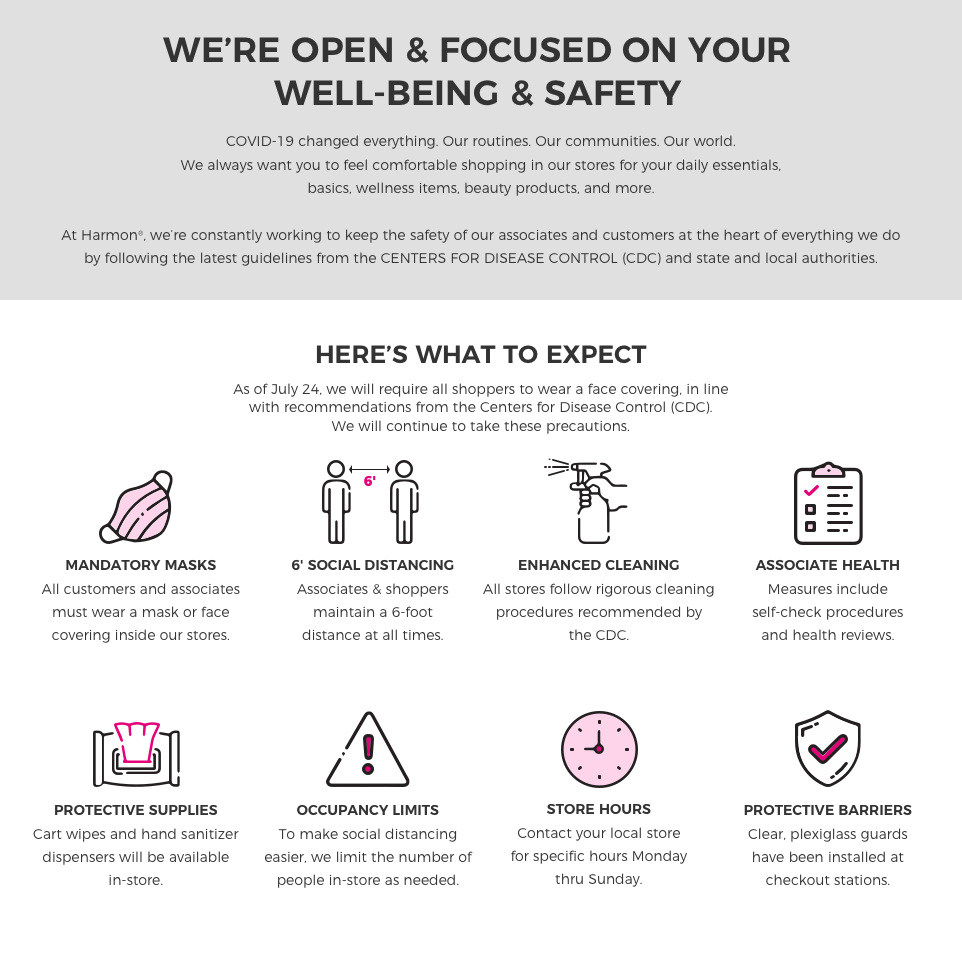 We're open and focused on your well-being and safety. COVID-19 changed everything. Our routines, our communities, our world. We always want you to feel comfortable shopping in our stores for your daily essentials, basics, wellness items, beauty products, and more. At Harmon we're constantly working to keep the safety of our associates and customers at the heart of everything we do by following the latest guidelines from the Center for Dissease Control and state and local authorities.