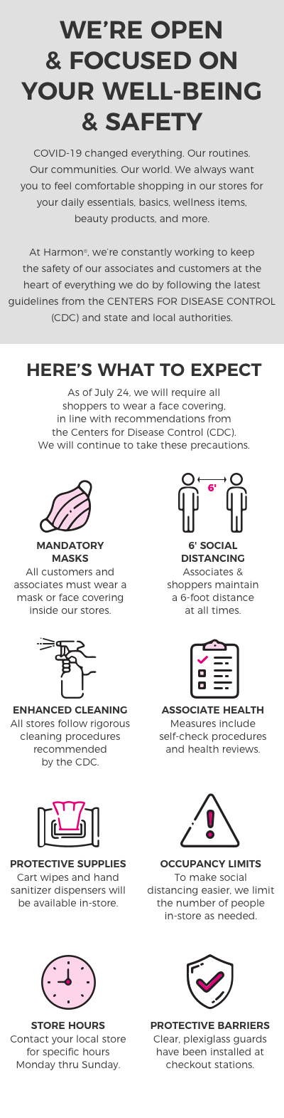 We're open and focused on your well-being and safety. COVID-19 changed everything. Our routines, our communities, our world. We always want you to feel comfortable shopping in our stores for your daily essentials, basics, wellness items, beauty products, and more. At Harmon we're constantly working to keep the safety of our associates and customers at the heart of everything we do by following the latest guidelines from the Center for Dissease Control and state and local authorities.