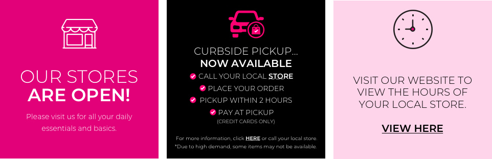 Our Stores are open. Please visit us for all your daily essentials and basics. Curbside Pick Up Now Available. Call your local store. Place your order. Pickup within 2 hours. Pay at pickup. For more information click Here or call your local store. Due to high demand some items may note be available. To Better serve you we've extended store hours to 10AM-6PM daily. For high risk customers and first responders we will open at 9am.