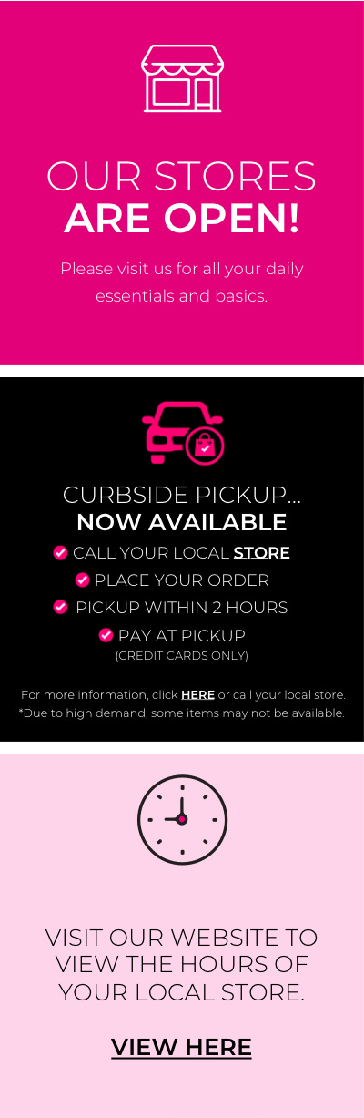 Our Stores are open. Please visit us for all your daily essentials and basics. Curbside Pick Up Now Available. Call your local store. Place your order. Pickup within 2 hours. Pay at pickup. For more information click Here or call your local store. Due to high demand some items may note be available. To Better serve you we've extended store hours to 10AM-6PM daily. For high risk customers and first responders we will open at 9am.