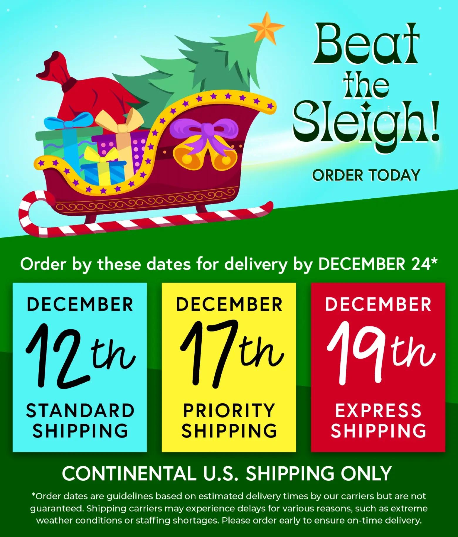 Beat the Sleigh! Order by these dates for delivery by December 24 - December 12th Standard Shipping, December 17th Priority Shipping, December 19th Express Shipping. Continental U.S. Shipping Only.