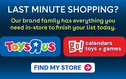 Toys R Us with Go! Calendars Toys and Games Banner. The Clock is ticking, but the magic isn't gone. Our brand family has what you need in-store. Wrap up your holiday shopping with us in-store. Fine My Store Button.