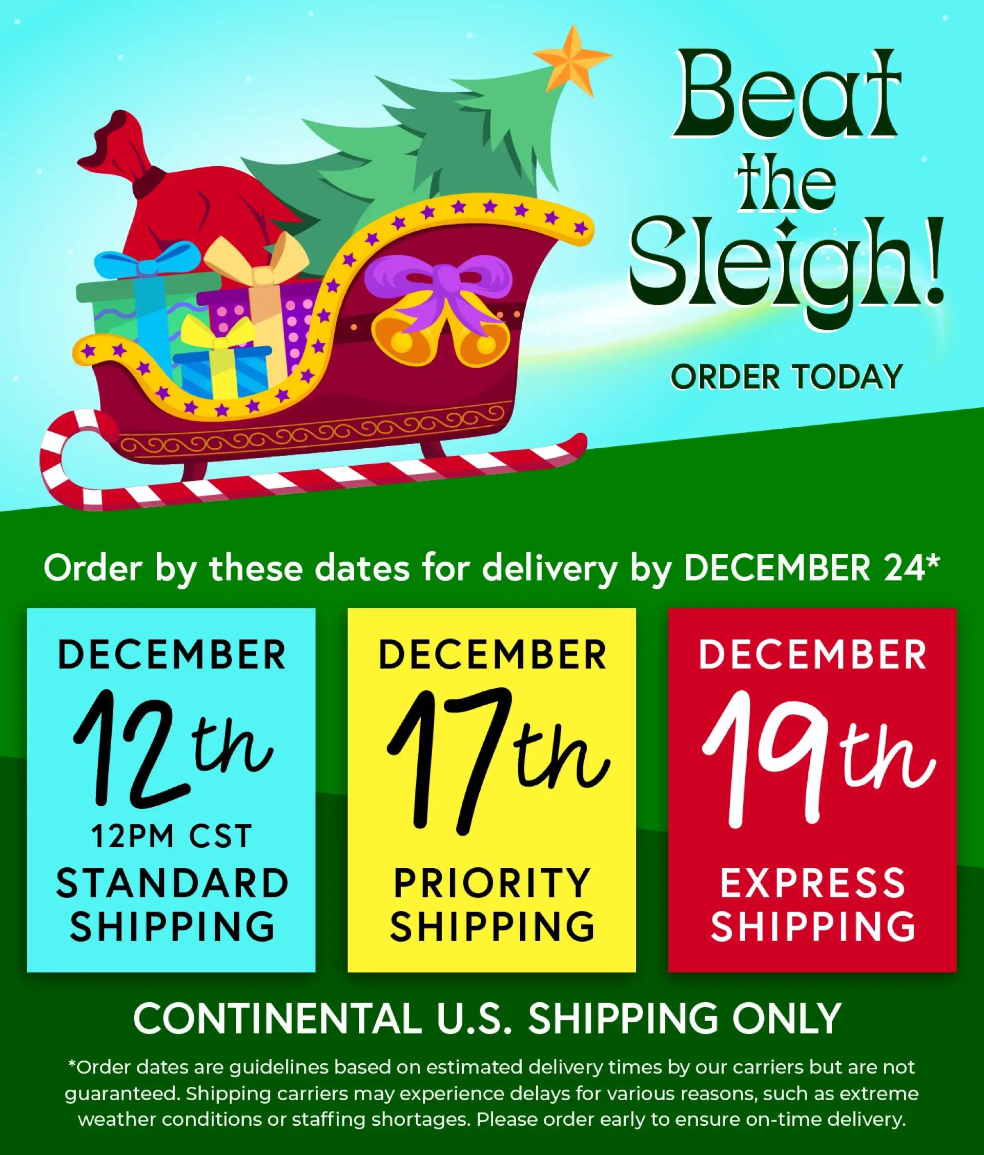 Beat the Sleigh! Order by these dates for delivery by December 24 - December 12th 12PM CST Standard Shipping, December 17th Priority Shipping, December 19th Express Shipping. Continental U.S. Shipping Only.