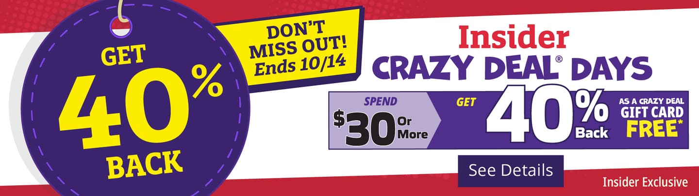 Get 40% Back! Insider Crazy Deal Days. Spend $30.00 or more and get 40% back as a Crazy Deal Gift Card. [See Details]