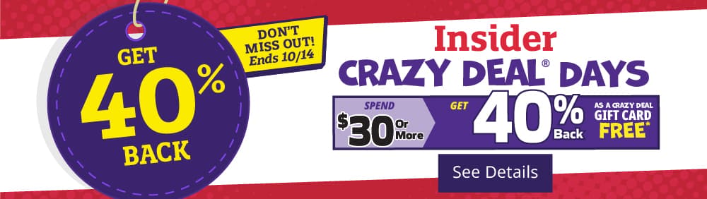 Get 40% Back! Insider Crazy Deal Days. Spend $30.00 or more and get 40% back as a Crazy Deal Gift Card. [See Details]